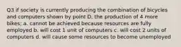 Q3 if society is currently producing the combination of bicycles and computers shown by point D, the production of 4 more bikes; a. cannot be achieved because resources are fully employed b. will cost 1 unit of computers c. will cost 2 units of computers d. will cause some resources to become unemployed