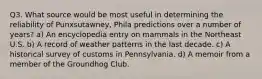 Q3. What source would be most useful in determining the reliability of Punxsutawney, Phila predictions over a number of years? a) An encyclopedia entry on mammals in the Northeast U.S. b) A record of weather patterns in the last decade. c) A historical survey of customs in Pennsylvania. d) A memoir from a member of the Groundhog Club.