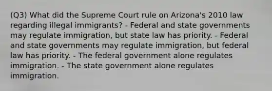 (Q3) What did the Supreme Court rule on Arizona's 2010 law regarding illegal immigrants? - Federal and state governments may regulate immigration, but state law has priority. - Federal and state governments may regulate immigration, but federal law has priority. - The federal government alone regulates immigration. - The state government alone regulates immigration.