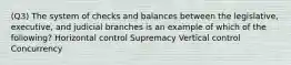 (Q3) The system of checks and balances between the legislative, executive, and judicial branches is an example of which of the following? Horizontal control Supremacy Vertical control Concurrency