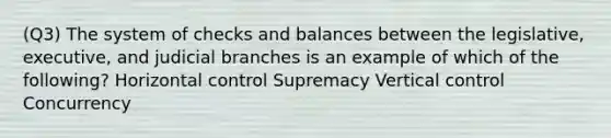 (Q3) The system of checks and balances between the legislative, executive, and judicial branches is an example of which of the following? Horizontal control Supremacy Vertical control Concurrency