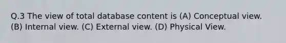 Q.3 The view of total database content is (A) Conceptual view. (B) Internal view. (C) External view. (D) Physical View.