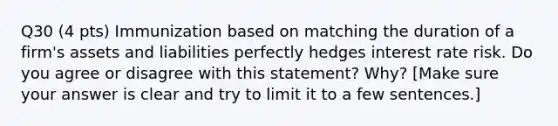 Q30 (4 pts) Immunization based on matching the duration of a firm's assets and liabilities perfectly hedges interest rate risk. Do you agree or disagree with this statement? Why? [Make sure your answer is clear and try to limit it to a few sentences.]