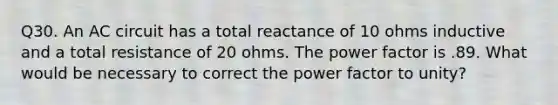 Q30. An AC circuit has a total reactance of 10 ohms inductive and a total resistance of 20 ohms. The power factor is .89. What would be necessary to correct the power factor to unity?