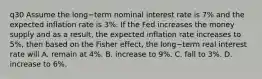 q30 Assume the long−term nominal interest rate is​ 7% and the expected inflation rate is​ 3%. If the Fed increases the money supply and as a​ result, the expected inflation rate increases to​ 5%, then based on the Fisher​ effect, the long−term real interest rate will A. remain at​ 4%. B. increase to​ 9%. C. fall to​ 3%. D. increase to​ 6%.