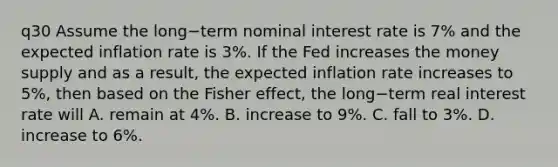 q30 Assume the long−term nominal interest rate is​ 7% and the expected inflation rate is​ 3%. If the Fed increases the money supply and as a​ result, the expected inflation rate increases to​ 5%, then based on the Fisher​ effect, the long−term real interest rate will A. remain at​ 4%. B. increase to​ 9%. C. fall to​ 3%. D. increase to​ 6%.