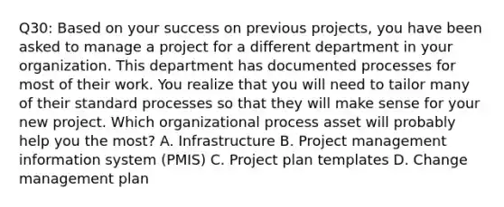 Q30: Based on your success on previous projects, you have been asked to manage a project for a different department in your organization. This department has documented processes for most of their work. You realize that you will need to tailor many of their standard processes so that they will make sense for your new project. Which organizational process asset will probably help you the most? A. Infrastructure B. Project management information system (PMIS) C. Project plan templates D. Change management plan