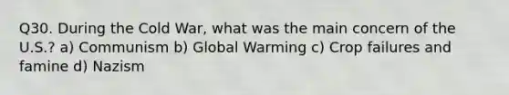 Q30. During the Cold War, what was the main concern of the U.S.? a) Communism b) Global Warming c) Crop failures and famine d) Nazism