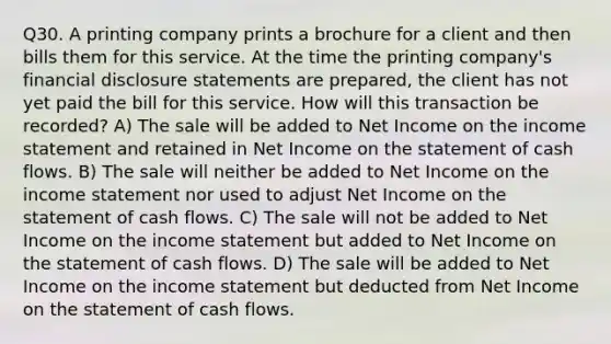 Q30. A printing company prints a brochure for a client and then bills them for this service. At the time the printing company's financial disclosure statements are prepared, the client has not yet paid the bill for this service. How will this transaction be recorded? A) The sale will be added to Net Income on the <a href='https://www.questionai.com/knowledge/kCPMsnOwdm-income-statement' class='anchor-knowledge'>income statement</a> and retained in Net Income on the statement of cash flows. B) The sale will neither be added to Net Income on the income statement nor used to adjust Net Income on the statement of cash flows. C) The sale will not be added to Net Income on the income statement but added to Net Income on the statement of cash flows. D) The sale will be added to Net Income on the income statement but deducted from Net Income on the statement of cash flows.