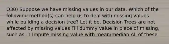 Q30) Suppose we have missing values in our data. Which of the following method(s) can help us to deal with missing values while building a decision tree? Let it be. Decision Trees are not affected by missing values Fill dummy value in place of missing, such as -1 Impute missing value with mean/median All of these