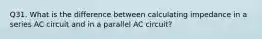 Q31. What is the difference between calculating impedance in a series AC circuit and in a parallel AC circuit?