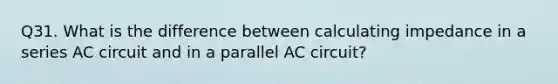 Q31. What is the difference between calculating impedance in a series AC circuit and in a parallel AC circuit?