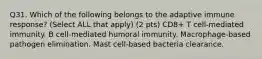 Q31. Which of the following belongs to the adaptive immune response? (Select ALL that apply) (2 pts) CD8+ T cell-mediated immunity. B cell-mediated humoral immunity. Macrophage-based pathogen elimination. Mast cell-based bacteria clearance.