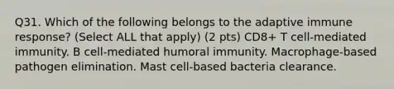 Q31. Which of the following belongs to the adaptive immune response? (Select ALL that apply) (2 pts) CD8+ T cell-mediated immunity. B cell-mediated humoral immunity. Macrophage-based pathogen elimination. Mast cell-based bacteria clearance.