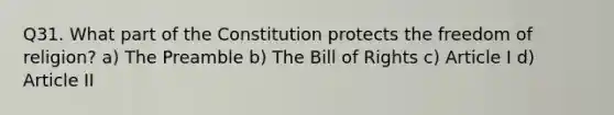 Q31. What part of the Constitution protects the freedom of religion? a) The Preamble b) The Bill of Rights c) Article I d) Article II