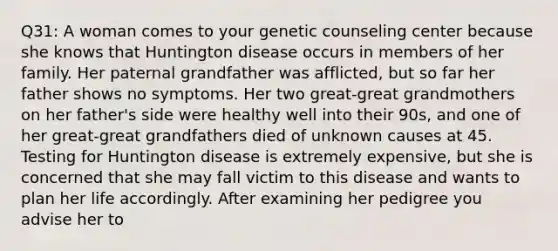 Q31: A woman comes to your genetic counseling center because she knows that Huntington disease occurs in members of her family. Her paternal grandfather was afflicted, but so far her father shows no symptoms. Her two great-great grandmothers on her father's side were healthy well into their 90s, and one of her great-great grandfathers died of unknown causes at 45. Testing for Huntington disease is extremely expensive, but she is concerned that she may fall victim to this disease and wants to plan her life accordingly. After examining her pedigree you advise her to