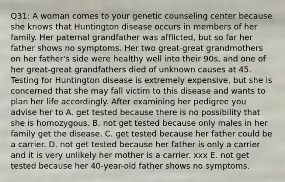 Q31: A woman comes to your genetic counseling center because she knows that Huntington disease occurs in members of her family. Her paternal grandfather was afflicted, but so far her father shows no symptoms. Her two great-great grandmothers on her father's side were healthy well into their 90s, and one of her great-great grandfathers died of unknown causes at 45. Testing for Huntington disease is extremely expensive, but she is concerned that she may fall victim to this disease and wants to plan her life accordingly. After examining her pedigree you advise her to A. get tested because there is no possibility that she is homozygous. B. not get tested because only males in her family get the disease. C. get tested because her father could be a carrier. D. not get tested because her father is only a carrier and it is very unlikely her mother is a carrier. xxx E. not get tested because her 40-year-old father shows no symptoms.