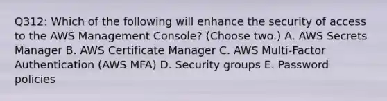 Q312: Which of the following will enhance the security of access to the AWS Management Console? (Choose two.) A. AWS Secrets Manager B. AWS Certificate Manager C. AWS Multi-Factor Authentication (AWS MFA) D. Security groups E. Password policies