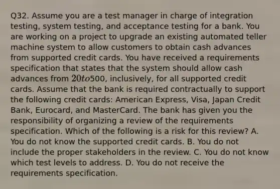 Q32. Assume you are a test manager in charge of integration testing, system testing, and acceptance testing for a bank. You are working on a project to upgrade an existing automated teller machine system to allow customers to obtain cash advances from supported credit cards. You have received a requirements specification that states that the system should allow cash advances from 20 to500, inclusively, for all supported credit cards. Assume that the bank is required contractually to support the following credit cards: American Express, Visa, Japan Credit Bank, Eurocard, and MasterCard. The bank has given you the responsibility of organizing a review of the requirements specification. Which of the following is a risk for this review? A. You do not know the supported credit cards. B. You do not include the proper stakeholders in the review. C. You do not know which test levels to address. D. You do not receive the requirements specification.