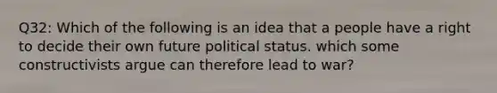 Q32: Which of the following is an idea that a people have a right to decide their own future political status. which some constructivists argue can therefore lead to war?