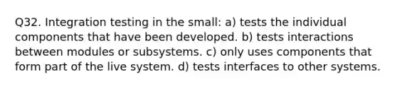 Q32. Integration testing in the small: a) tests the individual components that have been developed. b) tests interactions between modules or subsystems. c) only uses components that form part of the live system. d) tests interfaces to other systems.