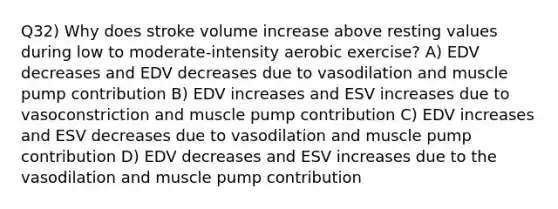 Q32) Why does stroke volume increase above resting values during low to moderate-intensity aerobic exercise? A) EDV decreases and EDV decreases due to vasodilation and muscle pump contribution B) EDV increases and ESV increases due to vasoconstriction and muscle pump contribution C) EDV increases and ESV decreases due to vasodilation and muscle pump contribution D) EDV decreases and ESV increases due to the vasodilation and muscle pump contribution