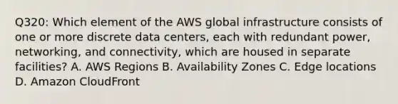 Q320: Which element of the AWS global infrastructure consists of one or more discrete data centers, each with redundant power, networking, and connectivity, which are housed in separate facilities? A. AWS Regions B. Availability Zones C. Edge locations D. Amazon CloudFront