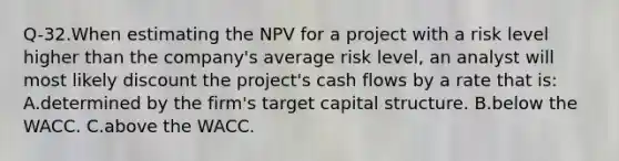 Q-32.When estimating the NPV for a project with a risk level higher than the company's average risk level, an analyst will most likely discount the project's cash flows by a rate that is: A.determined by the firm's target capital structure. B.below the WACC. C.above the WACC.