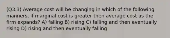 (Q3.3) Average cost will be changing in which of the following manners, if marginal cost is greater then average cost as the firm expands? A) falling B) rising C) falling and then eventually rising D) rising and then eventually falling