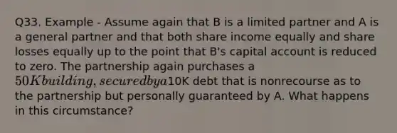 Q33. Example - Assume again that B is a limited partner and A is a general partner and that both share income equally and share losses equally up to the point that B's capital account is reduced to zero. The partnership again purchases a 50K building, secured by a10K debt that is nonrecourse as to the partnership but personally guaranteed by A. What happens in this circumstance?