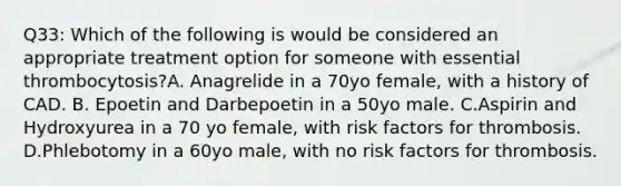 Q33: Which of the following is would be considered an appropriate treatment option for someone with essential thrombocytosis?A. Anagrelide in a 70yo female, with a history of CAD. B. Epoetin and Darbepoetin in a 50yo male. C.Aspirin and Hydroxyurea in a 70 yo female, with risk factors for thrombosis. D.Phlebotomy in a 60yo male, with no risk factors for thrombosis.