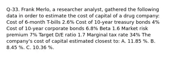 Q-33. Frank Merlo, a researcher analyst, gathered the following data in order to estimate the cost of capital of a drug company: Cost of 6-month T-bills 2.6% Cost of 10-year treasury bonds 4% Cost of 10-year corporate bonds 6.8% Beta 1.6 Market risk premium 7% Target D/E ratio 1.7 Marginal tax rate 34% The company's cost of capital estimated closest to: A. 11.85 %. B. 8.45 %. C. 10.36 %.