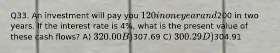 Q33. An investment will pay you 120 in one year and200 in two years. If the interest rate is 4%, what is the present value of these cash flows? A) 320.00 B)307.69 C) 300.29 D)304.91