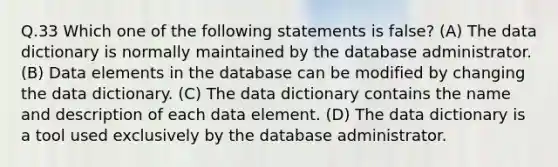 Q.33 Which one of the following statements is false? (A) The data dictionary is normally maintained by the database administrator. (B) Data elements in the database can be modified by changing the data dictionary. (C) The data dictionary contains the name and description of each data element. (D) The data dictionary is a tool used exclusively by the database administrator.