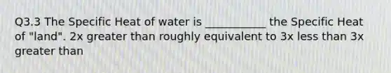 Q3.3 The Specific Heat of water is ___________ the Specific Heat of "land". 2x greater than roughly equivalent to 3x less than 3x greater than