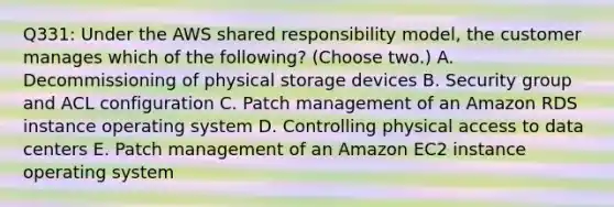 Q331: Under the AWS shared responsibility model, the customer manages which of the following? (Choose two.) A. Decommissioning of physical storage devices B. Security group and ACL configuration C. Patch management of an Amazon RDS instance operating system D. Controlling physical access to data centers E. Patch management of an Amazon EC2 instance operating system