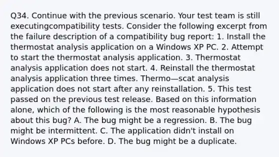 Q34. Continue with the previous scenario. Your test team is still executingcompatibility tests. Consider the following excerpt from the failure description of a compatibility bug report: 1. Install the thermostat analysis application on a Windows XP PC. 2. Attempt to start the thermostat analysis application. 3. Thermostat analysis application does not start. 4. Reinstall the thermostat analysis application three times. Thermo—scat analysis application does not start after any reinstallation. 5. This test passed on the previous test release. Based on this information alone, which of the following is the most reasonable hypothesis about this bug? A. The bug might be a regression. B. The bug might be intermittent. C. The application didn't install on Windows XP PCs before. D. The bug might be a duplicate.