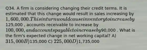 Q34. A firm is considering changing their credit terms. It is estimated that this change would result in sales increasing by 1,600,000. This in turn would cause inventory to increase by125,000 , accounts receivable to increase by 100,000 , and <a href='https://www.questionai.com/knowledge/kWc3IVgYEK-accounts-payable' class='anchor-knowledge'>accounts payable</a> to increase by90,000 . What is the firm's expected change in net working capital? A) 315,000 B)135,000 C) 225,000 D)1,735,000