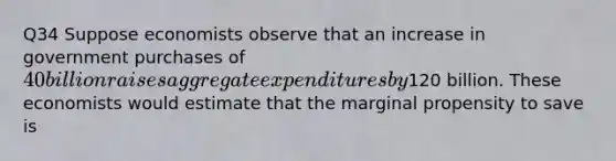 Q34 Suppose economists observe that an increase in government purchases of 40 billion raises aggregate expenditures by120 billion. These economists would estimate that the marginal propensity to save is