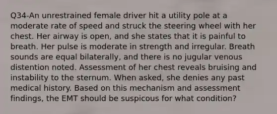 Q34-An unrestrained female driver hit a utility pole at a moderate rate of speed and struck the steering wheel with her chest. Her airway is open, and she states that it is painful to breath. Her pulse is moderate in strength and irregular. Breath sounds are equal bilaterally, and there is no jugular venous distention noted. Assessment of her chest reveals bruising and instability to the sternum. When asked, she denies any past medical history. Based on this mechanism and assessment findings, the EMT should be suspicous for what condition?