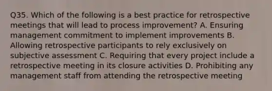 Q35. Which of the following is a best practice for retrospective meetings that will lead to process improvement? A. Ensuring management commitment to implement improvements B. Allowing retrospective participants to rely exclusively on subjective assessment C. Requiring that every project include a retrospective meeting in its closure activities D. Prohibiting any management staff from attending the retrospective meeting