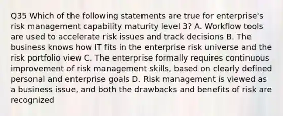 Q35 Which of the following statements are true for enterprise's risk management capability maturity level 3? A. Workflow tools are used to accelerate risk issues and track decisions B. The business knows how IT fits in the enterprise risk universe and the risk portfolio view C. The enterprise formally requires continuous improvement of risk management skills, based on clearly defined personal and enterprise goals D. Risk management is viewed as a business issue, and both the drawbacks and benefits of risk are recognized