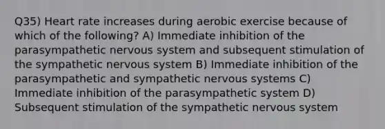 Q35) Heart rate increases during aerobic exercise because of which of the following? A) Immediate inhibition of the parasympathetic nervous system and subsequent stimulation of the sympathetic nervous system B) Immediate inhibition of the parasympathetic and sympathetic nervous systems C) Immediate inhibition of the parasympathetic system D) Subsequent stimulation of the sympathetic nervous system