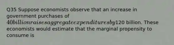 Q35 Suppose economists observe that an increase in government purchases of 40 billion raises aggregate expenditures by120 billion. These economists would estimate that the marginal propensity to consume is