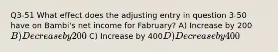 Q3-51 What effect does the adjusting entry in question 3-50 have on Bambi's net income for Fabruary? A) Increase by 200B) Decrease by 200 C) Increase by 400D) Decrease by 400