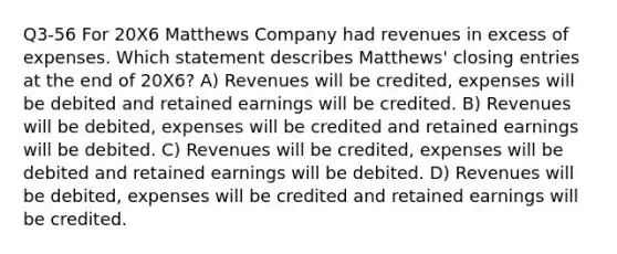 Q3-56 For 20X6 Matthews Company had revenues in excess of expenses. Which statement describes Matthews' <a href='https://www.questionai.com/knowledge/kosjhwC4Ps-closing-entries' class='anchor-knowledge'>closing entries</a> at the end of 20X6? A) Revenues will be credited, expenses will be debited and retained earnings will be credited. B) Revenues will be debited, expenses will be credited and retained earnings will be debited. C) Revenues will be credited, expenses will be debited and retained earnings will be debited. D) Revenues will be debited, expenses will be credited and retained earnings will be credited.