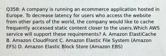 Q358: A company is running an ecommerce application hosted in Europe. To decrease latency for users who access the website from other parts of the world, the company would like to cache frequently accessed static content closer to the users.Which AWS service will support these requirements? A. Amazon ElastiCache B. Amazon CloudFront C. Amazon Elastic File System (Amazon EFS) D. Amazon Elastic Block Store (Amazon EBS)