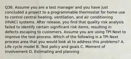 Q36. Assume you are a test manager and you have just concluded a project to a programmable thermostat for home use to control central heating, ventilation, and air conditioning (HVAC) systems. After release, you find that quality risk analysis failed to identify certain significant risk items, resulting in defects escaping to customers. Assume you are using TPI Next to improve the test process. Which of the following is a TPI Next process area that you would look at to address this problems? A. Life cycle model B. Test policy and goals C. Moment of involvement D. Estimating and planning