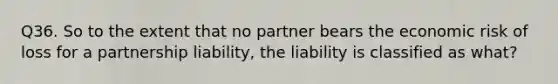 Q36. So to the extent that no partner bears the economic risk of loss for a partnership liability, the liability is classified as what?