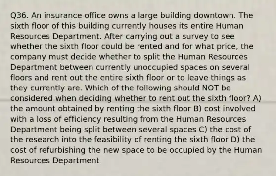 Q36. An insurance office owns a large building downtown. The sixth floor of this building currently houses its entire Human Resources Department. After carrying out a survey to see whether the sixth floor could be rented and for what price, the company must decide whether to split the Human Resources Department between currently unoccupied spaces on several floors and rent out the entire sixth floor or to leave things as they currently are. Which of the following should NOT be considered when deciding whether to rent out the sixth floor? A) the amount obtained by renting the sixth floor B) cost involved with a loss of efficiency resulting from the Human Resources Department being split between several spaces C) the cost of the research into the feasibility of renting the sixth floor D) the cost of refurbishing the new space to be occupied by the Human Resources Department